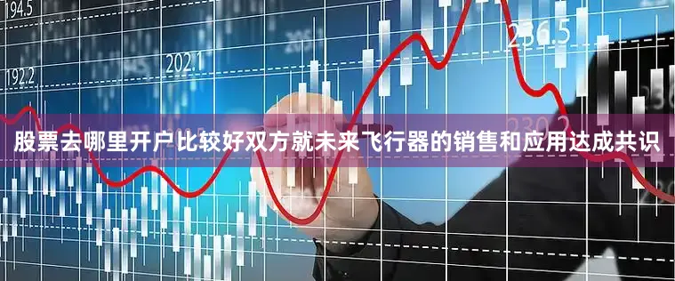 股票去哪里开户比较好双方就未来飞行器的销售和应用达成共识