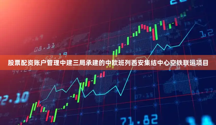 股票配资账户管理中建三局承建的中欧班列西安集结中心空铁联运项目