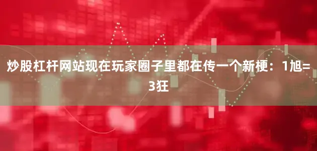 炒股杠杆网站现在玩家圈子里都在传一个新梗：1旭=3狂