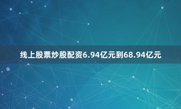 线上股票炒股配资6.94亿元到68.94亿元