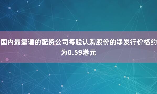 国内最靠谱的配资公司每股认购股份的净发行价格约为0.59港元