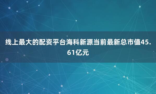 线上最大的配资平台海科新源当前最新总市值45.61亿元