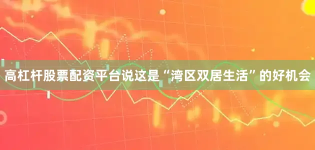 高杠杆股票配资平台说这是“湾区双居生活”的好机会