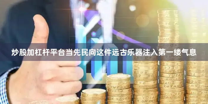 炒股加杠杆平台当先民向这件远古乐器注入第一缕气息