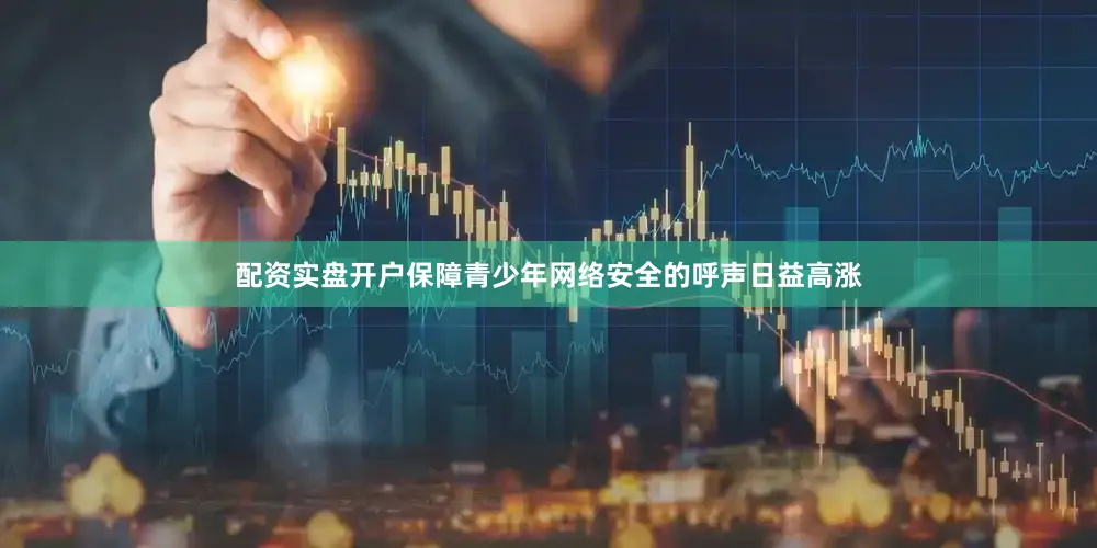配资实盘开户保障青少年网络安全的呼声日益高涨
