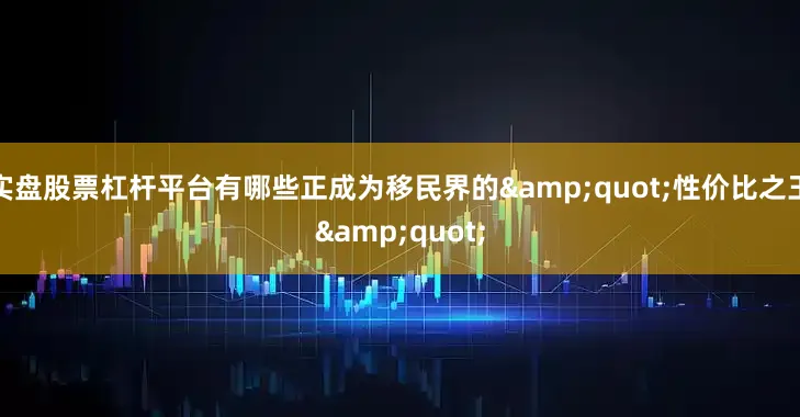实盘股票杠杆平台有哪些正成为移民界的&quot;性价比之王&quot;