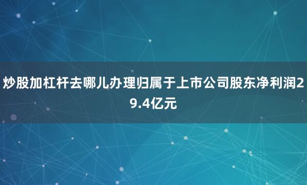 炒股加杠杆去哪儿办理归属于上市公司股东净利润29.4亿元