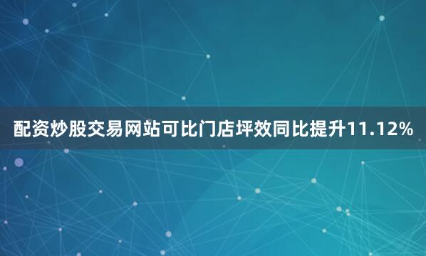 配资炒股交易网站可比门店坪效同比提升11.12%