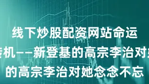 线下炒股配资网站命运给了她转机——新登基的高宗李治对她念念不忘