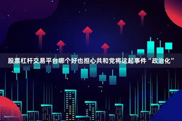 股票杠杆交易平台哪个好也担心共和党将这起事件“政治化”